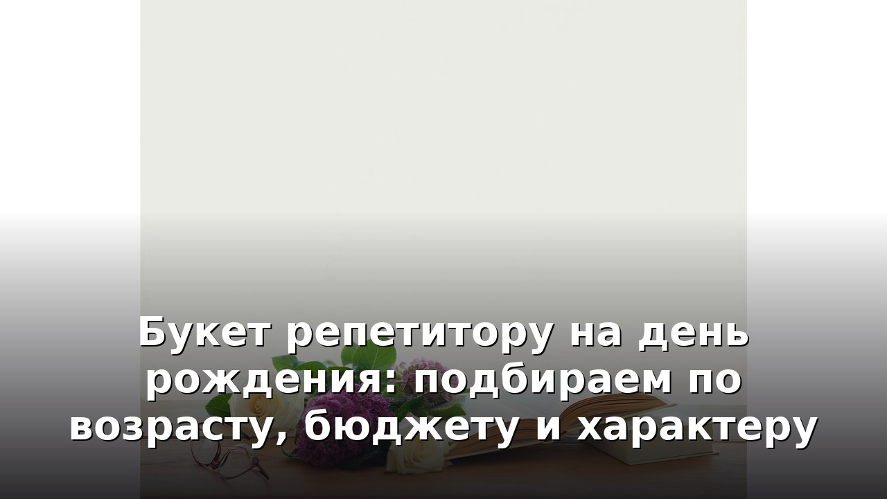 Букет репетитору на день рождения: подбираем по возрасту, бюджету и характеру