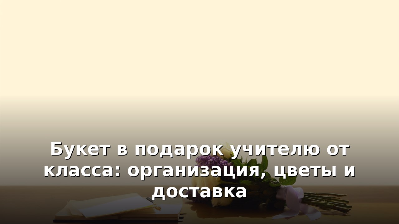 Букет в подарок учителю от класса: организация, цветы и доставка