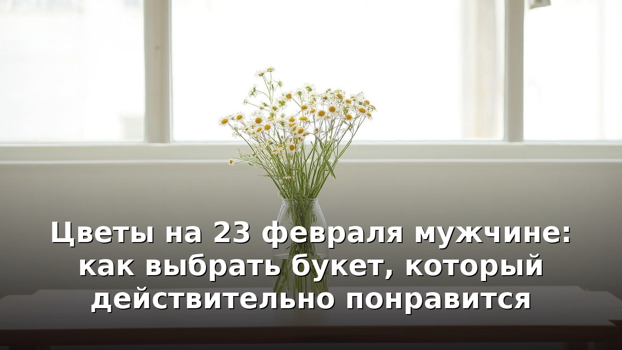 Цветы на 23 февраля мужчине: как выбрать букет, который действительно понравится
