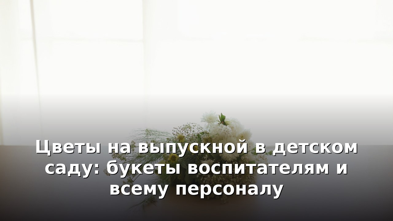 Цветы на выпускной в детском саду: букеты воспитателям и всему персоналу