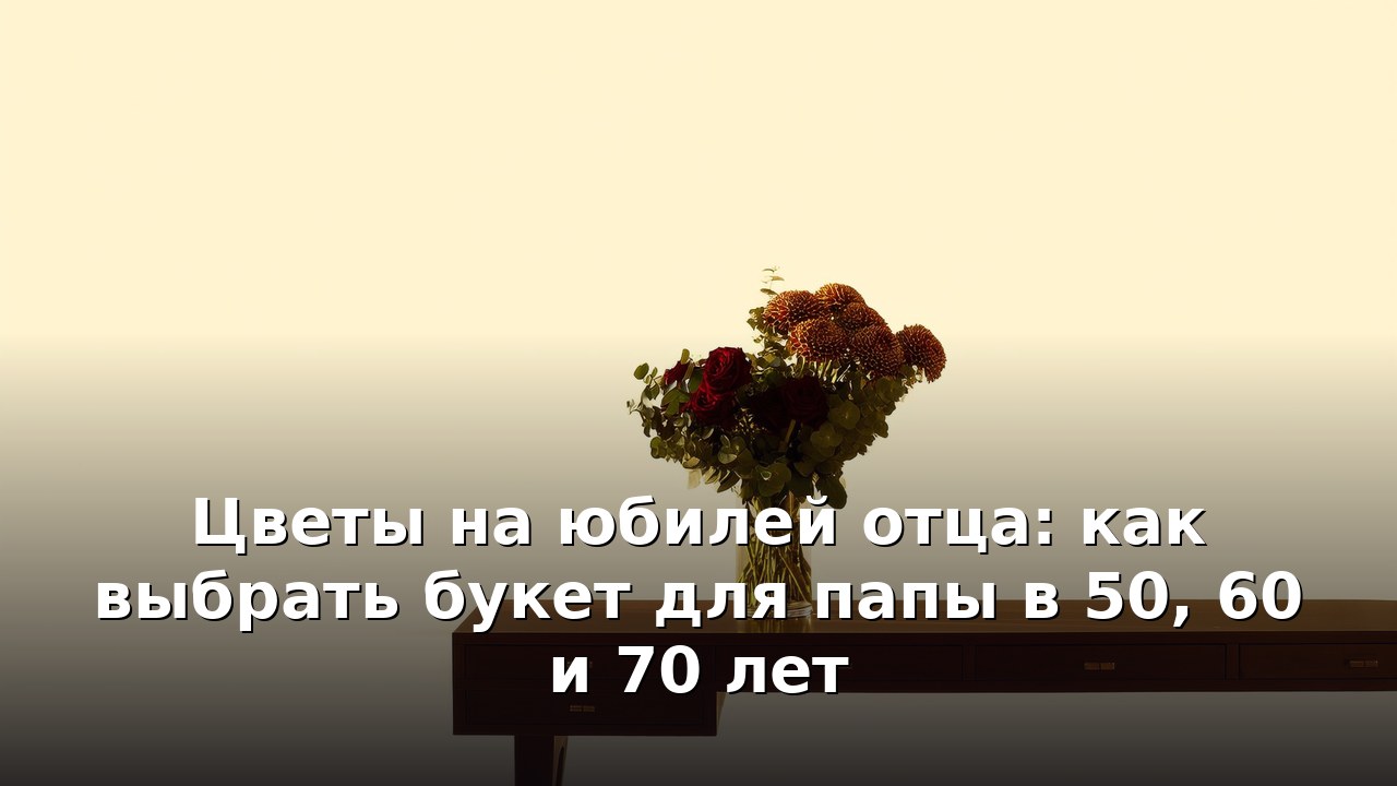 Цветы на юбилей отца: как выбрать букет для папы в 50, 60 и 70 лет